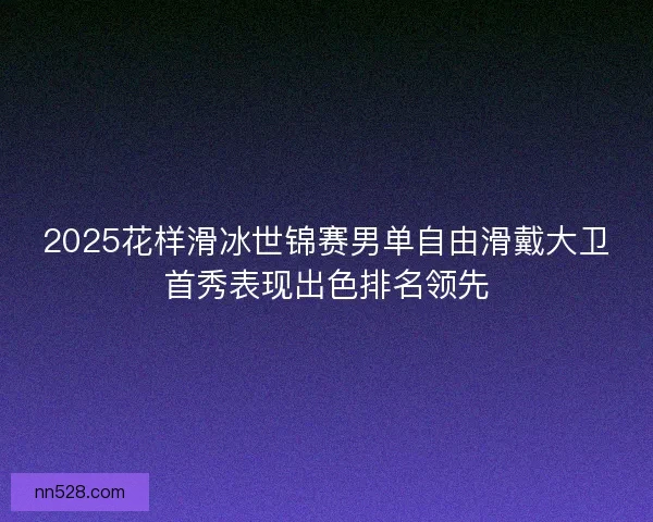 2025花样滑冰世锦赛男单自由滑戴大卫首秀表现出色排名领先 2025花样滑冰世锦赛男单自由滑戴大卫首秀表现出色排名领先