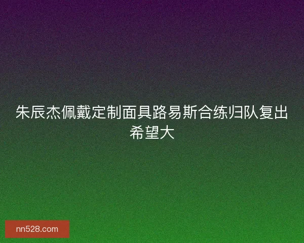 朱辰杰佩戴定制面具路易斯合练归队复出希望大