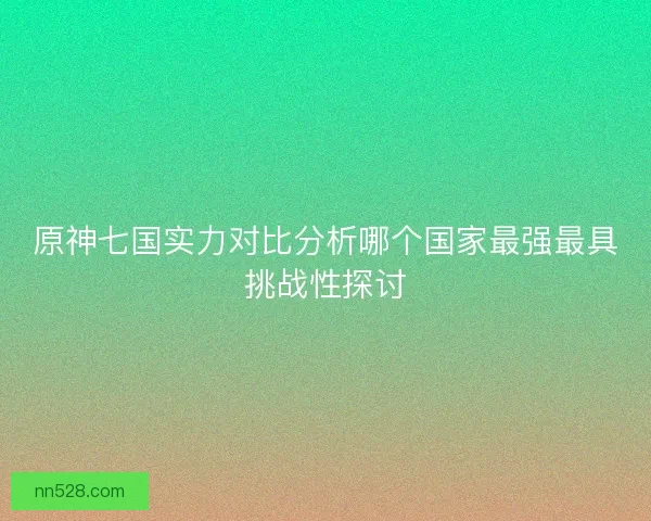 原神七国实力对比分析哪个国家最强最具挑战性探讨 原神七国实力对比分析哪个国家最强最具挑战性探讨