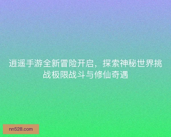 逍遥手游全新冒险开启，探索神秘世界挑战极限战斗与修仙奇遇