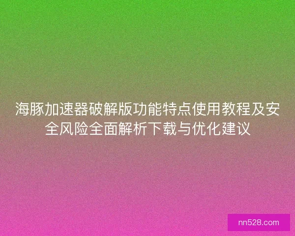 海豚加速器破解版功能特点使用教程及安全风险全面解析下载与优化建议