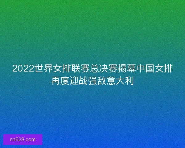 2022世界女排联赛总决赛揭幕中国女排再度迎战强敌意大利 2022世界女排联赛总决赛揭幕中国女排再度迎战强敌意大利
