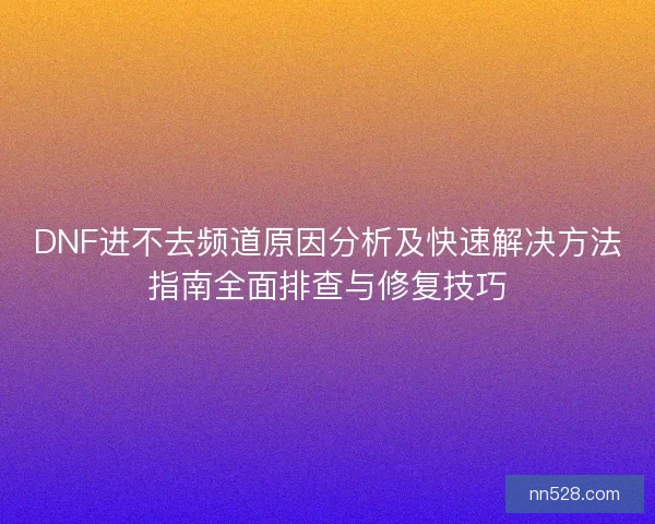 DNF进不去频道原因分析及快速解决方法指南全面排查与修复技巧