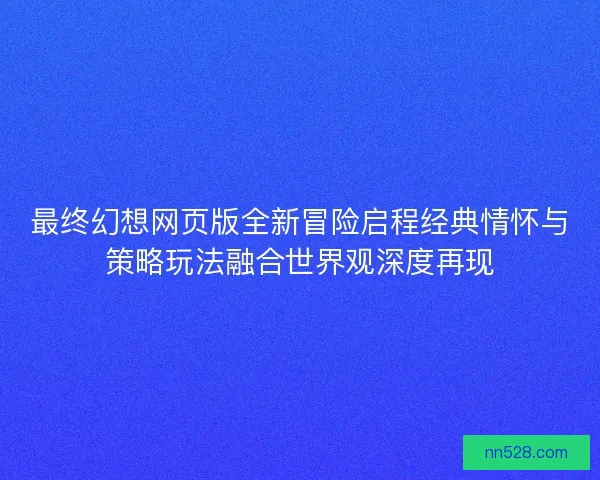最终幻想网页版全新冒险启程经典情怀与策略玩法融合世界观深度再现 最终幻想网页版全新冒险启程经典情怀与策略玩法融合世界观深度再现