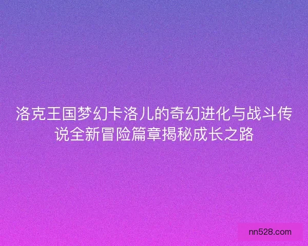 洛克王国梦幻卡洛儿的奇幻进化与战斗传说全新冒险篇章揭秘成长之路