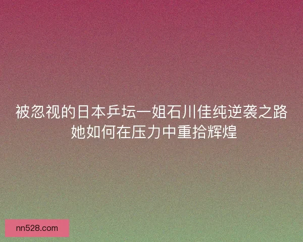 被忽视的日本乒坛一姐石川佳纯逆袭之路 她如何在压力中重拾辉煌