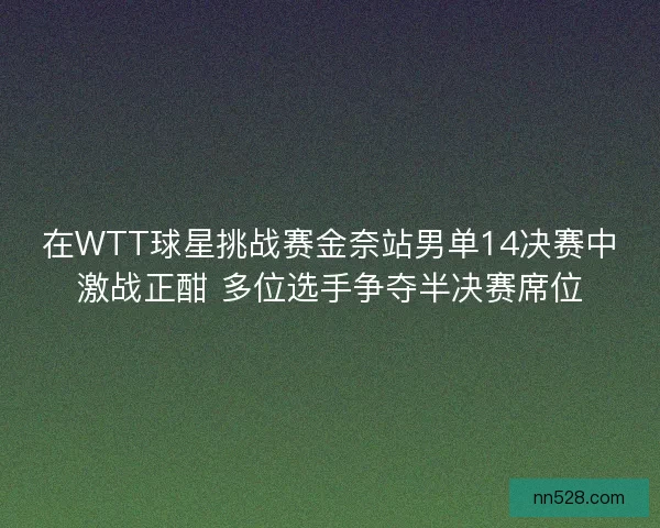 在WTT球星挑战赛金奈站男单14决赛中激战正酣 多位选手争夺半决赛席位