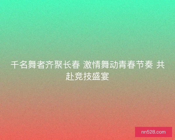 千名舞者齐聚长春 激情舞动青春节奏 共赴竞技盛宴