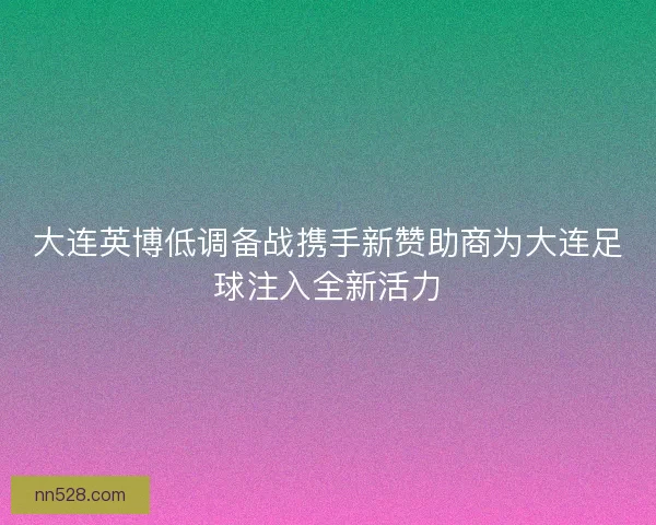 大连英博低调备战携手新赞助商为大连足球注入全新活力