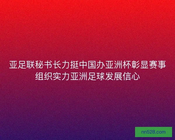 亚足联秘书长力挺中国办亚洲杯彰显赛事组织实力亚洲足球发展信心