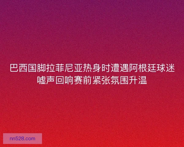 巴西国脚拉菲尼亚热身时遭遇阿根廷球迷嘘声回响赛前紧张氛围升温