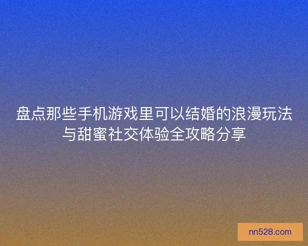 盘点那些手机游戏里可以结婚的浪漫玩法与甜蜜社交体验全攻略分享