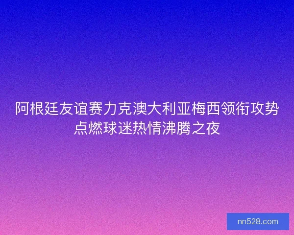 阿根廷友谊赛力克澳大利亚梅西领衔攻势点燃球迷热情沸腾之夜