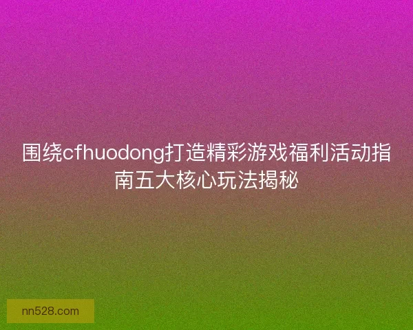 围绕cfhuodong打造精彩游戏福利活动指南五大核心玩法揭秘