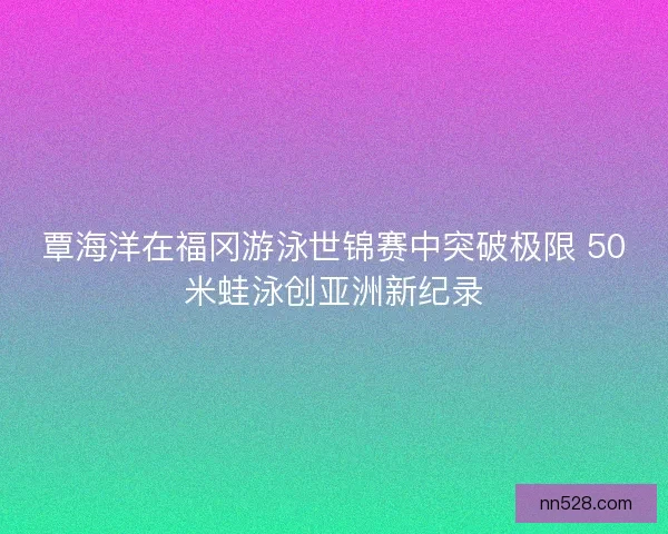 覃海洋在福冈游泳世锦赛中突破极限 50米蛙泳创亚洲新纪录