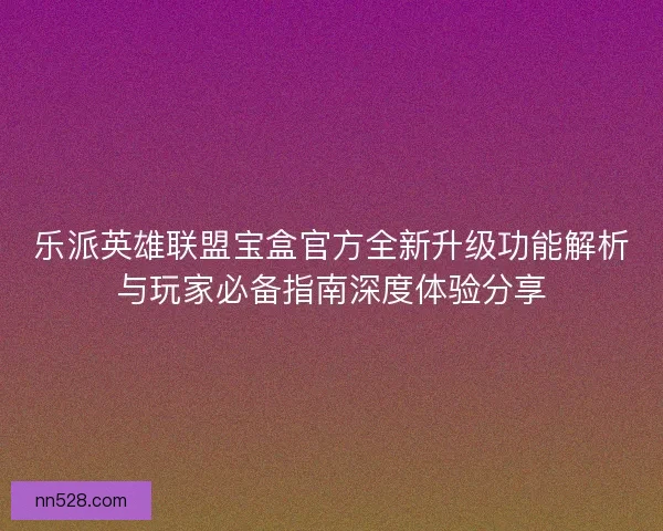乐派英雄联盟宝盒官方全新升级功能解析与玩家必备指南深度体验分享