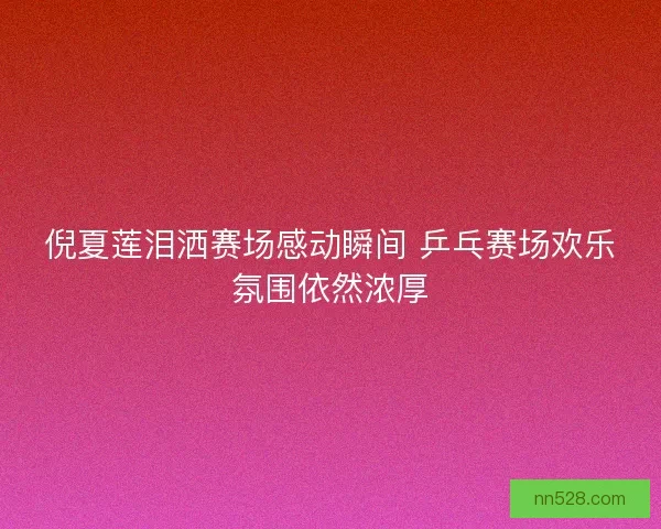 倪夏莲泪洒赛场感动瞬间 乒乓赛场欢乐氛围依然浓厚