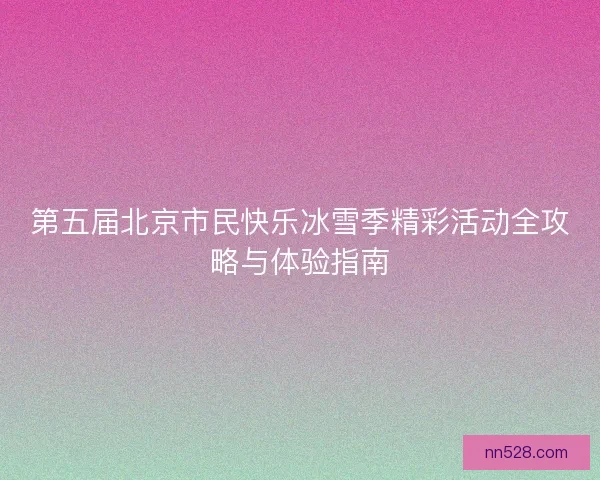 第五届北京市民快乐冰雪季精彩活动全攻略与体验指南