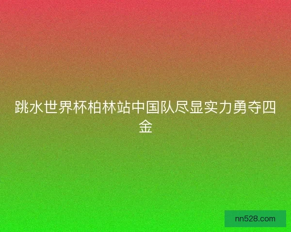 跳水世界杯柏林站中国队尽显实力勇夺四金 跳水世界杯柏林站中国队尽显实力勇夺四金