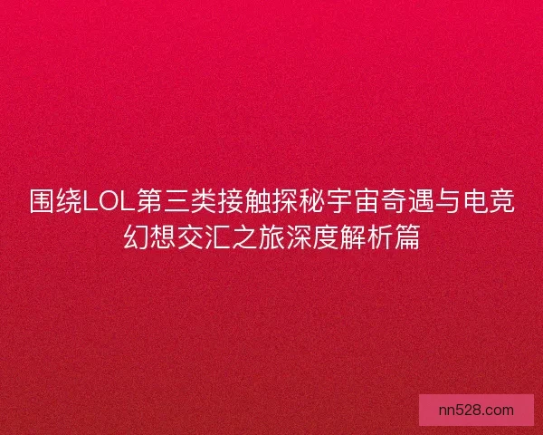 围绕LOL第三类接触探秘宇宙奇遇与电竞幻想交汇之旅深度解析篇