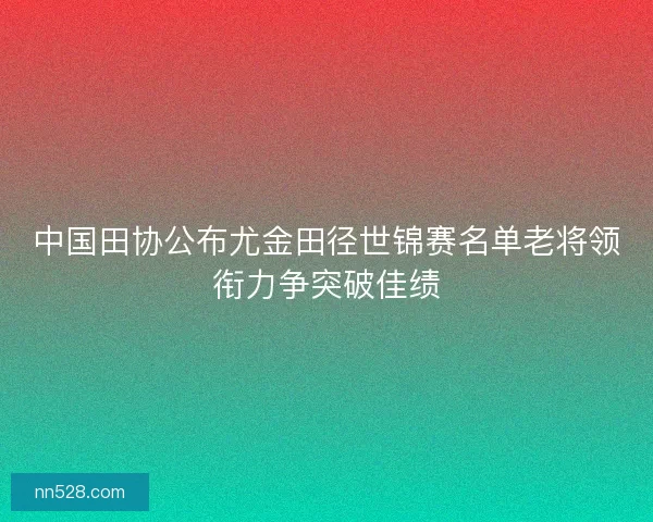 中国田协公布尤金田径世锦赛名单老将领衔力争突破佳绩