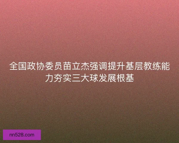 全国政协委员苗立杰强调提升基层教练能力夯实三大球发展根基 全国政协委员苗立杰强调提升基层教练能力夯实三大球发展根基
