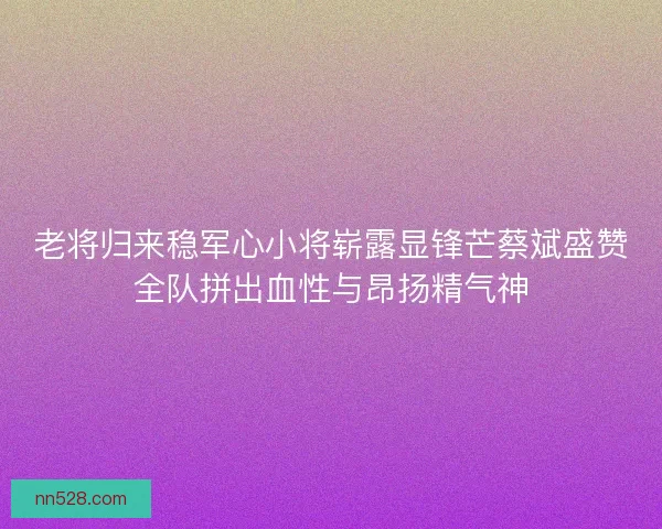 老将归来稳军心小将崭露显锋芒蔡斌盛赞全队拼出血性与昂扬精气神