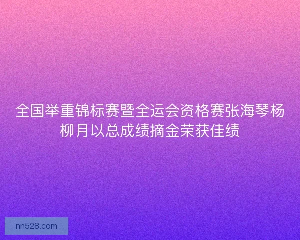 全国举重锦标赛暨全运会资格赛张海琴杨柳月以总成绩摘金荣获佳绩