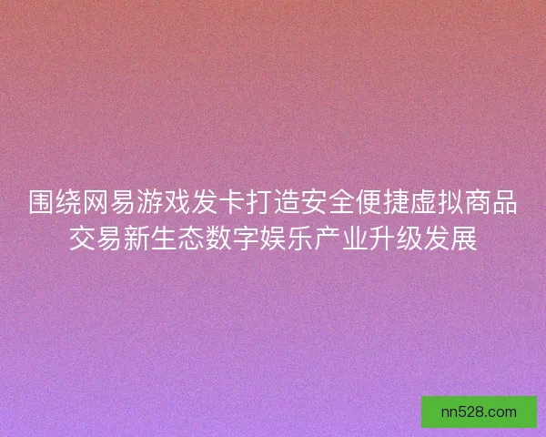 围绕网易游戏发卡打造安全便捷虚拟商品交易新生态数字娱乐产业升级发展
