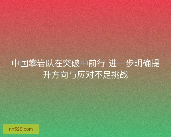 中国攀岩队在突破中前行 进一步明确提升方向与应对不足挑战